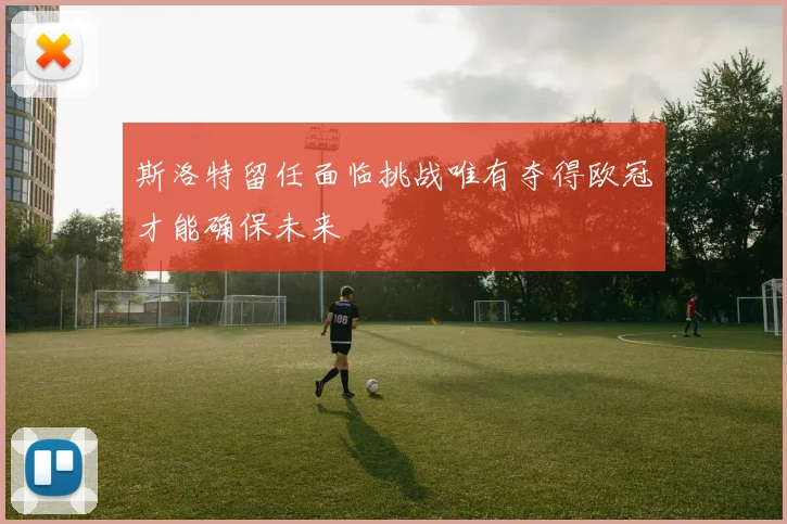斯洛特留任面临挑战唯有夺得欧冠才能确保未来