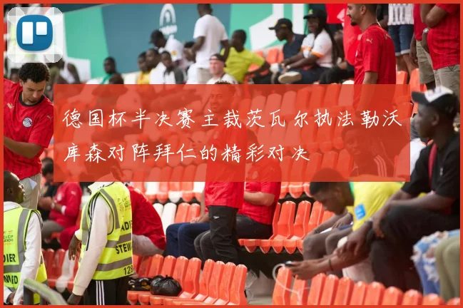 德国杯半决赛主裁茨瓦尔执法勒沃库森对阵拜仁的精彩对决