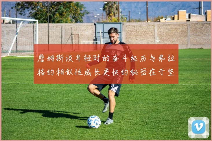 詹姆斯谈年轻时的奋斗经历与弗拉格的相似性成长更快的秘密在于坚持与磨炼