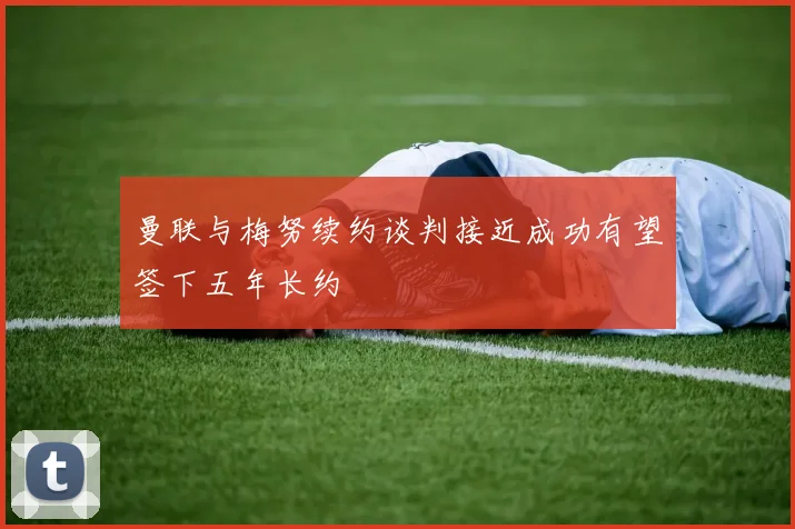 曼联与梅努续约谈判接近成功有望签下五年长约
