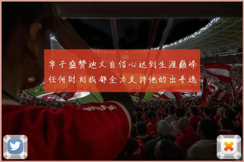 华子盛赞迪文自信心达到生涯巅峰任何时刻我都全力支持他的出手选择