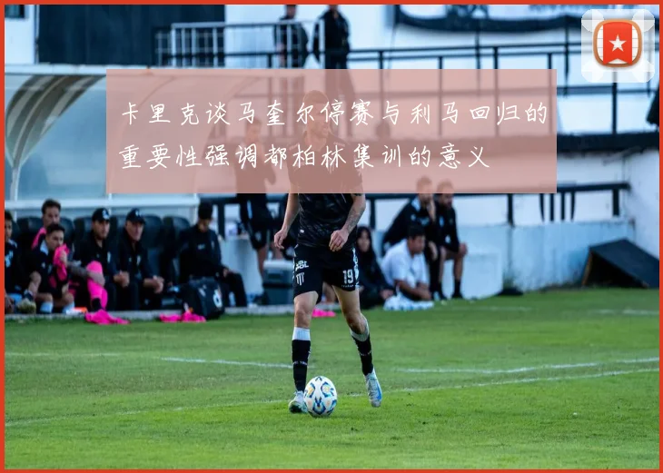 卡里克谈马奎尔停赛与利马回归的重要性强调都柏林集训的意义