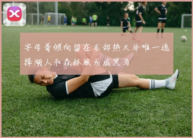 字母哥倾向留在东部热火非唯一选择湖人和森林狼或成黑马