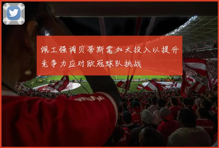 佩工强调贝蒂斯需加大投入以提升竞争力应对欧冠球队挑战