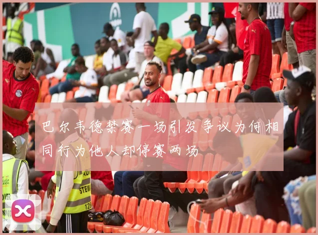 巴尔韦德禁赛一场引发争议为何相同行为他人却停赛两场