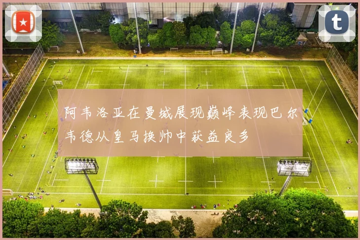 阿韦洛亚在曼城展现巅峰表现巴尔韦德从皇马换帅中获益良多