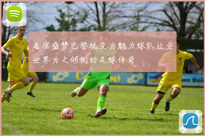 名宿盛赞巴黎蜕变为魅力球队让全世界为之倾倒的足球传奇