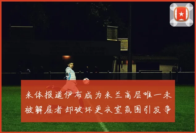 米体报道伊布成为米兰高层唯一未被解雇者却破坏更衣室氛围引发争议