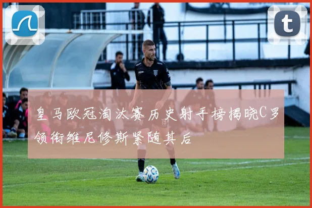 皇马欧冠淘汰赛历史射手榜揭晓C罗领衔维尼修斯紧随其后