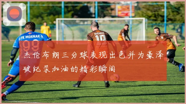 杰伦布朗三分球表现出色并为豪泽破纪录加油的精彩瞬间