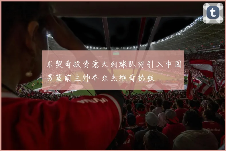 东契奇投资意大利球队将引入中国男篮前主帅乔尔杰维奇执教