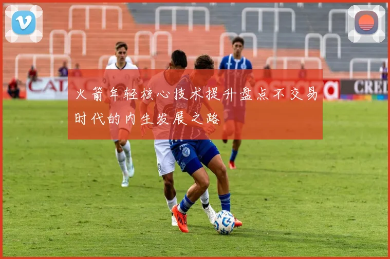 火箭年轻核心技术提升盘点不交易时代的内生发展之路