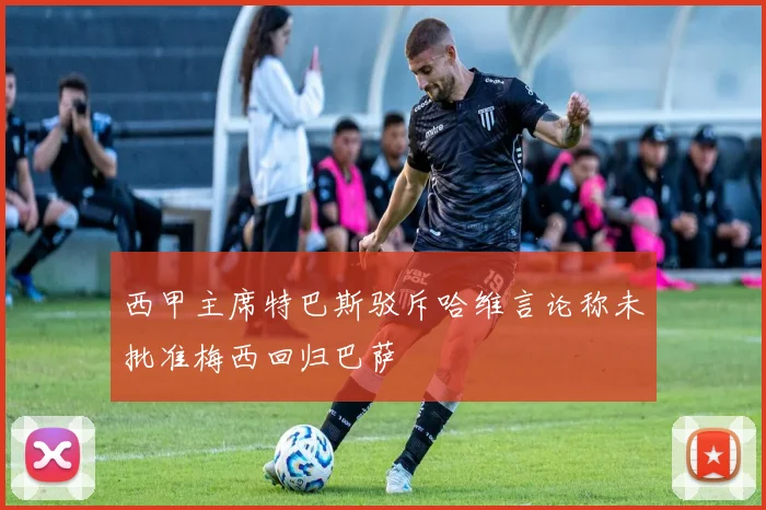 西甲主席特巴斯驳斥哈维言论称未批准梅西回归巴萨