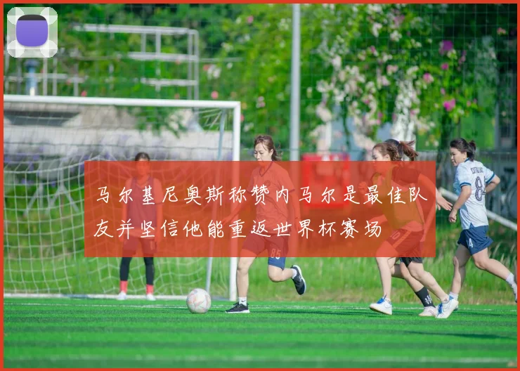 马尔基尼奥斯称赞内马尔是最佳队友并坚信他能重返世界杯赛场