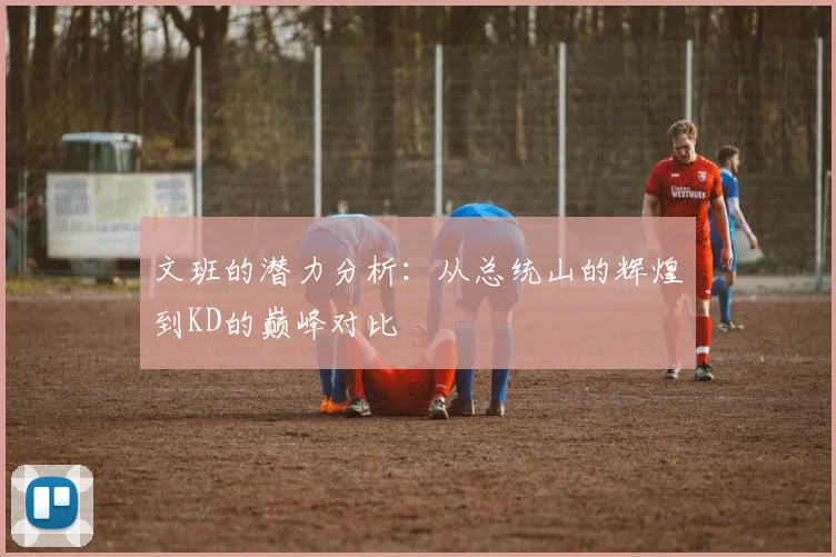 文班的潜力分析：从总统山的辉煌到KD的巅峰对比