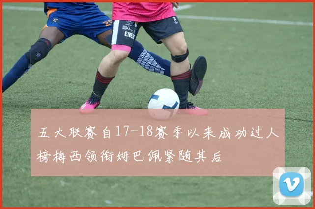 五大联赛自17-18赛季以来成功过人榜梅西领衔姆巴佩紧随其后