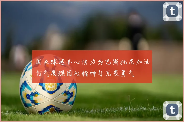 国米球迷齐心协力为巴斯托尼加油打气展现团结精神与无畏勇气