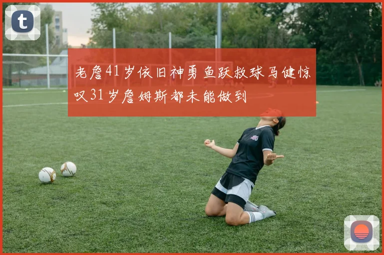 老詹41岁依旧神勇鱼跃救球马健惊叹31岁詹姆斯都未能做到