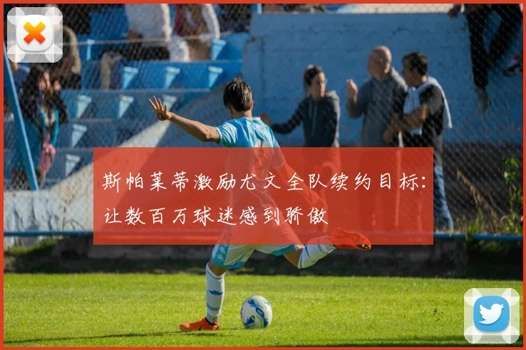 斯帕莱蒂激励尤文全队续约目标：让数百万球迷感到骄傲