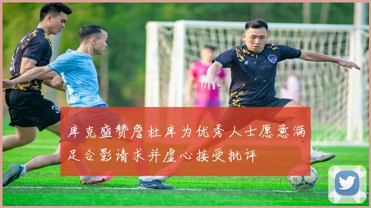 库克盛赞詹杜库为优秀人士愿意满足合影请求并虚心接受批评