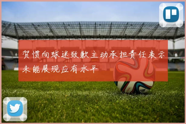 贺惯向球迷致歉主动承担责任表示未能展现应有水平