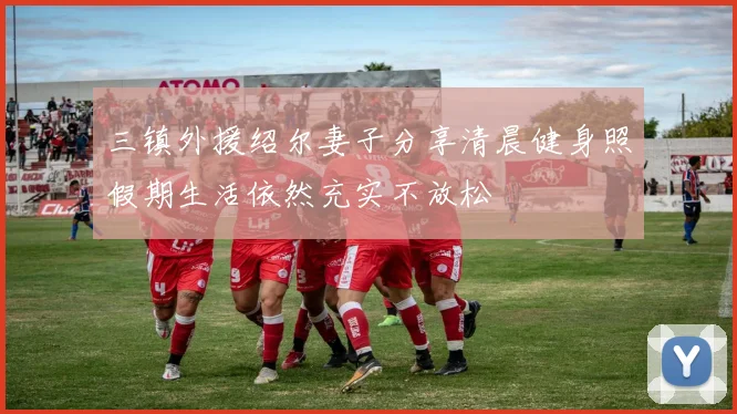三镇外援绍尔妻子分享清晨健身照假期生活依然充实不放松