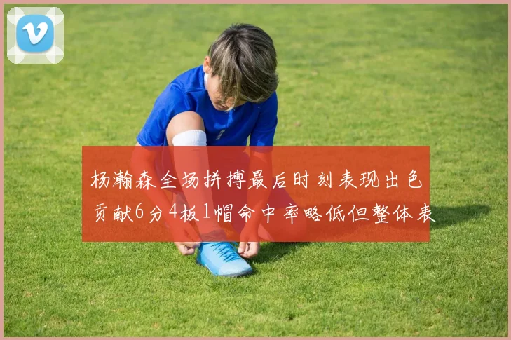 杨瀚森全场拼搏最后时刻表现出色贡献6分4板1帽命中率略低但整体表现令人满意